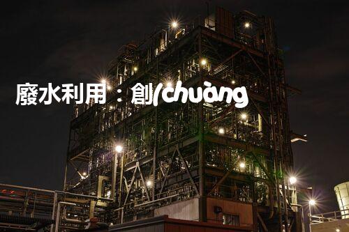廢水利用：創(chuàng)新科技改變未來，你想象不到的奇跡！